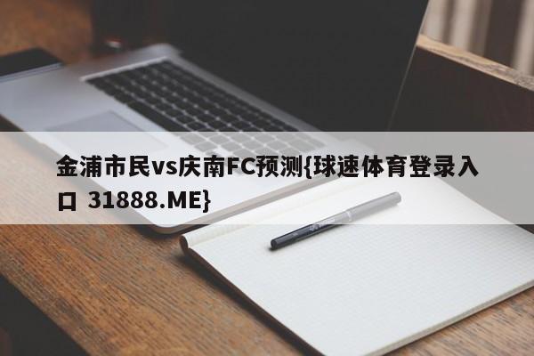 金浦市民vs庆南FC预测{球速体育登录入口 31888.ME}