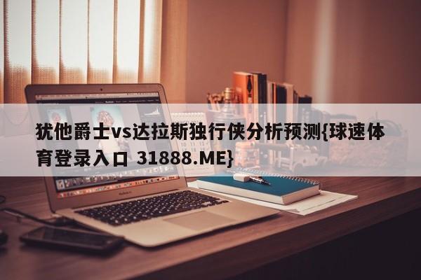 犹他爵士vs达拉斯独行侠分析预测{球速体育登录入口 31888.ME}