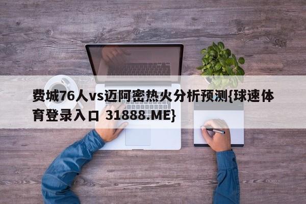 费城76人vs迈阿密热火分析预测{球速体育登录入口 31888.ME}