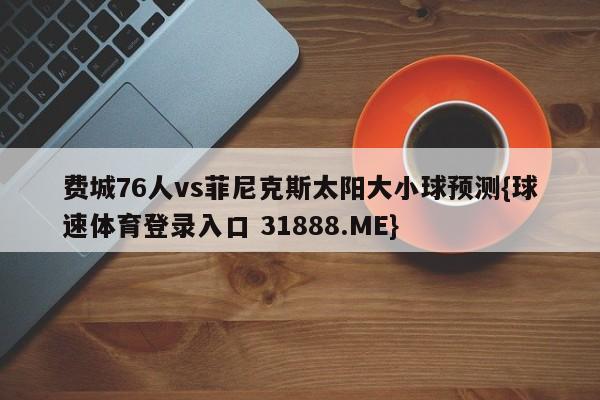 费城76人vs菲尼克斯太阳大小球预测{球速体育登录入口 31888.ME}