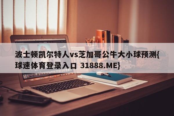 波士顿凯尔特人vs芝加哥公牛大小球预测{球速体育登录入口 31888.ME}