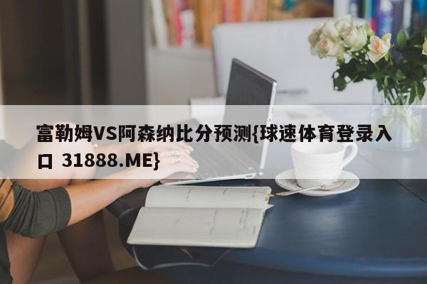 富勒姆VS阿森纳比分预测{球速体育登录入口 31888.ME}