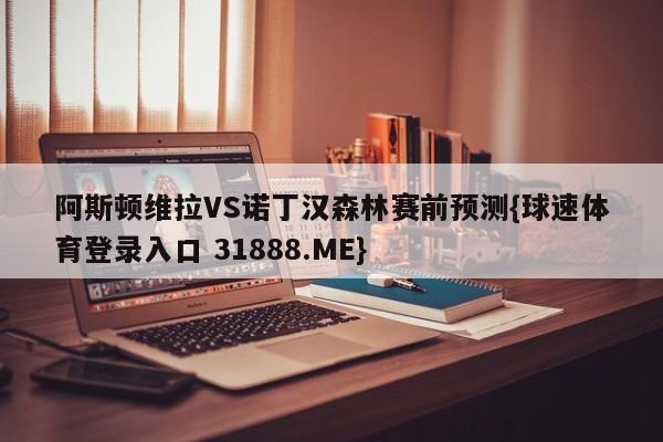 阿斯顿维拉VS诺丁汉森林赛前预测{球速体育登录入口 31888.ME}