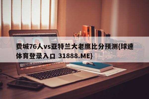 费城76人vs亚特兰大老鹰比分预测{球速体育登录入口 31888.ME}