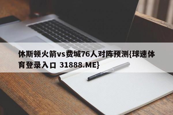 休斯顿火箭vs费城76人对阵预测{球速体育登录入口 31888.ME}