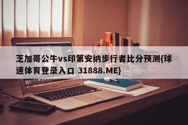 芝加哥公牛vs印第安纳步行者比分预测{球速体育登录入口 31888.ME}