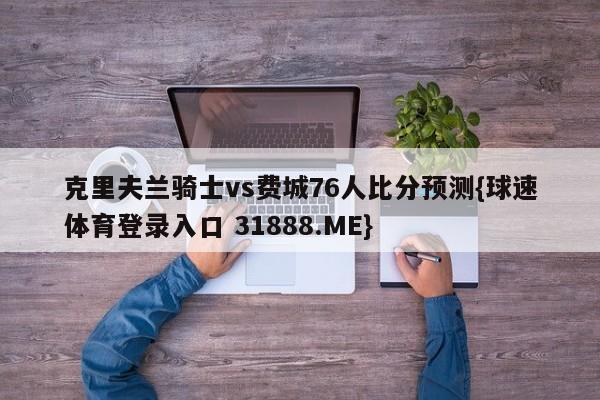 克里夫兰骑士vs费城76人比分预测{球速体育登录入口 31888.ME}