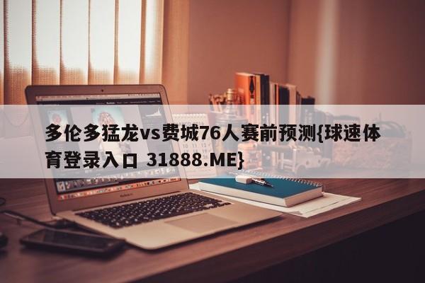 多伦多猛龙vs费城76人赛前预测{球速体育登录入口 31888.ME}