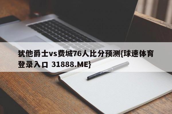 犹他爵士vs费城76人比分预测{球速体育登录入口 31888.ME}