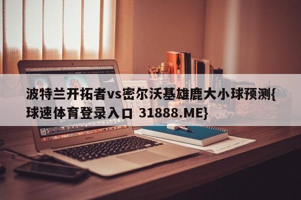 波特兰开拓者vs密尔沃基雄鹿大小球预测{球速体育登录入口 31888.ME}