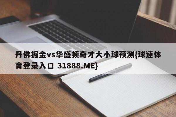 丹佛掘金vs华盛顿奇才大小球预测{球速体育登录入口 31888.ME}