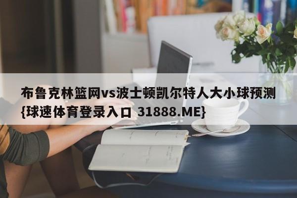 布鲁克林篮网vs波士顿凯尔特人大小球预测{球速体育登录入口 31888.ME}