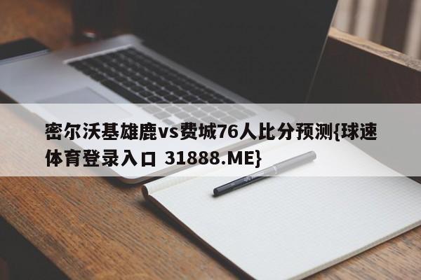 密尔沃基雄鹿vs费城76人比分预测{球速体育登录入口 31888.ME}