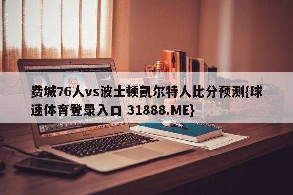 费城76人vs波士顿凯尔特人比分预测{球速体育登录入口 31888.ME}