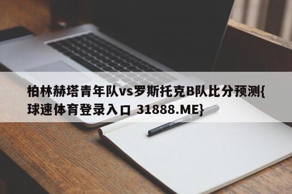 柏林赫塔青年队vs罗斯托克B队比分预测{球速体育登录入口 31888.ME}