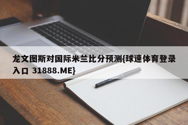 龙文图斯对国际米兰比分预测{球速体育登录入口 31888.ME}