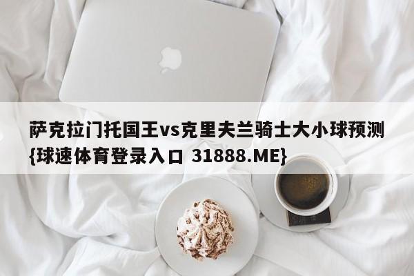 萨克拉门托国王vs克里夫兰骑士大小球预测{球速体育登录入口 31888.ME}