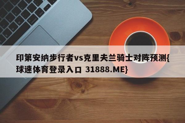 印第安纳步行者vs克里夫兰骑士对阵预测{球速体育登录入口 31888.ME}