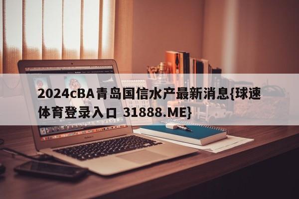 2024cBA青岛国信水产最新消息{球速体育登录入口 31888.ME}