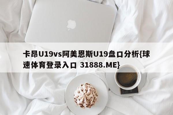 卡昂U19vs阿美恩斯U19盘口分析{球速体育登录入口 31888.ME}