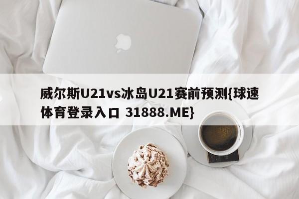 威尔斯U21vs冰岛U21赛前预测{球速体育登录入口 31888.ME}