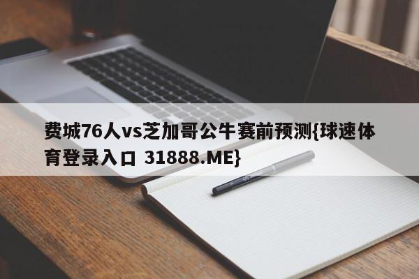 费城76人vs芝加哥公牛赛前预测{球速体育登录入口 31888.ME}