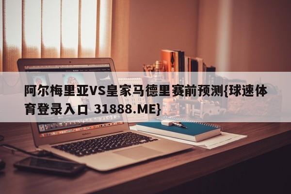 阿尔梅里亚VS皇家马德里赛前预测{球速体育登录入口 31888.ME}