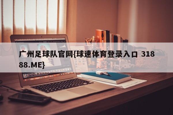 广州足球队官网{球速体育登录入口 31888.ME}