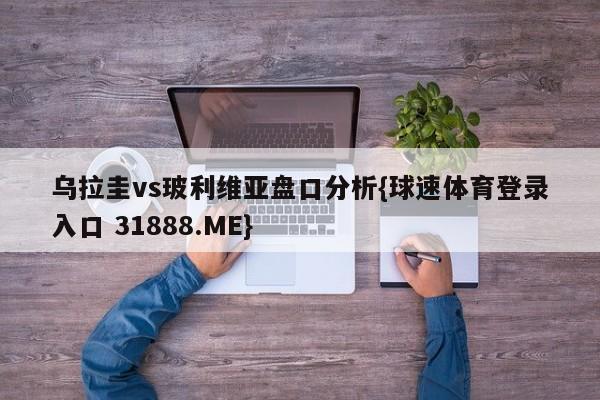 乌拉圭vs玻利维亚盘口分析{球速体育登录入口 31888.ME}