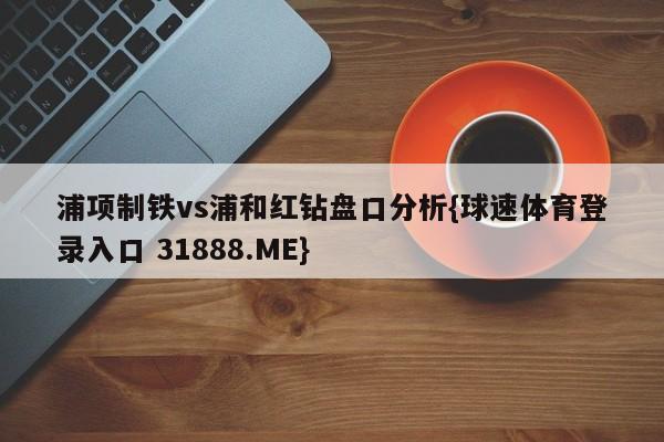 浦项制铁vs浦和红钻盘口分析{球速体育登录入口 31888.ME}