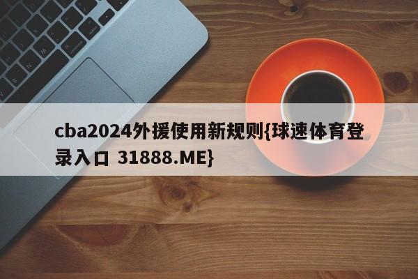 cba2024外援使用新规则{球速体育登录入口 31888.ME}