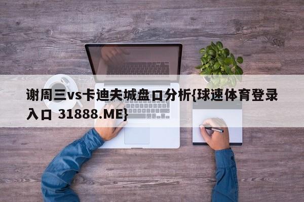 谢周三vs卡迪夫城盘口分析{球速体育登录入口 31888.ME}