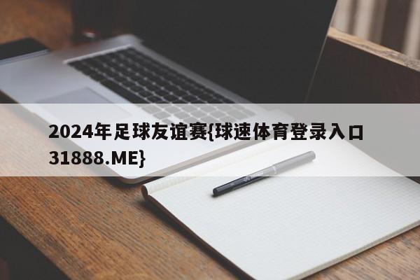 2024年足球友谊赛{球速体育登录入口 31888.ME}