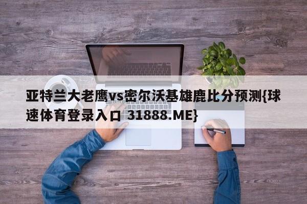 亚特兰大老鹰vs密尔沃基雄鹿比分预测{球速体育登录入口 31888.ME}