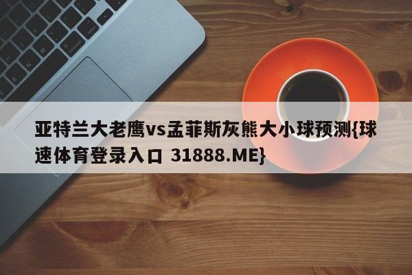 亚特兰大老鹰vs孟菲斯灰熊大小球预测{球速体育登录入口 31888.ME}