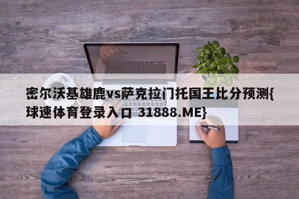 密尔沃基雄鹿vs萨克拉门托国王比分预测{球速体育登录入口 31888.ME}