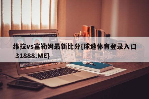 维拉vs富勒姆最新比分{球速体育登录入口 31888.ME}