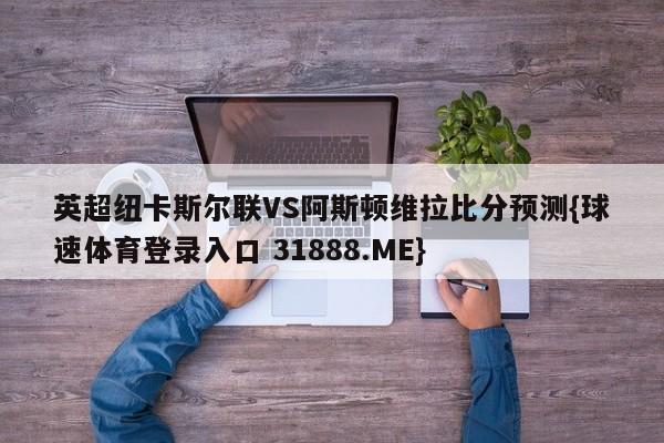 英超纽卡斯尔联VS阿斯顿维拉比分预测{球速体育登录入口 31888.ME}