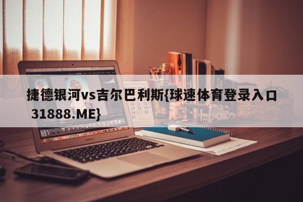 捷德银河vs吉尔巴利斯{球速体育登录入口 31888.ME}