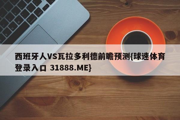 西班牙人VS瓦拉多利德前瞻预测{球速体育登录入口 31888.ME}