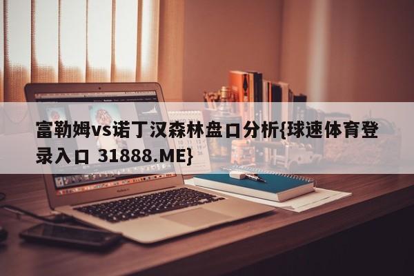 富勒姆vs诺丁汉森林盘口分析{球速体育登录入口 31888.ME}