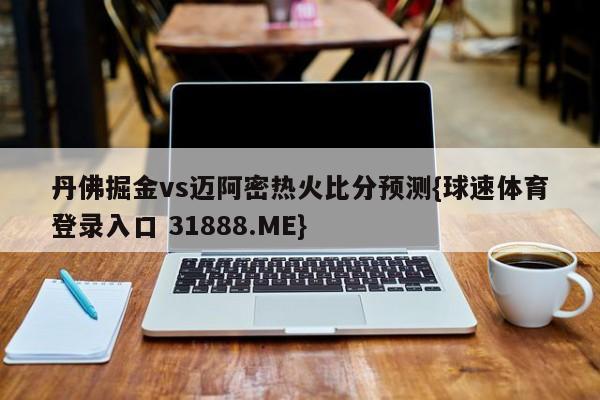 丹佛掘金vs迈阿密热火比分预测{球速体育登录入口 31888.ME}