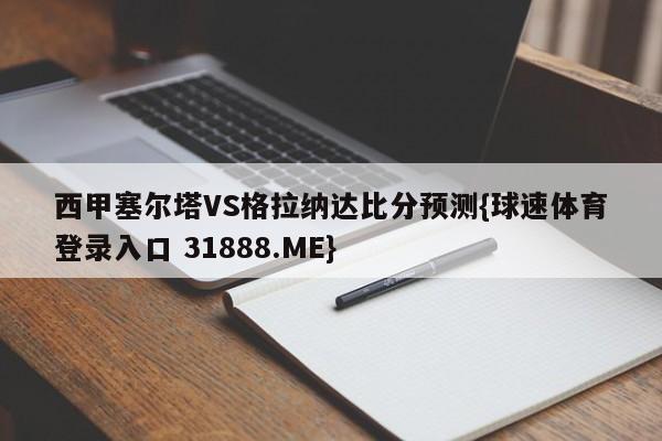 西甲塞尔塔VS格拉纳达比分预测{球速体育登录入口 31888.ME}