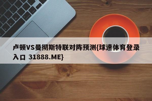 卢顿VS曼彻斯特联对阵预测{球速体育登录入口 31888.ME}