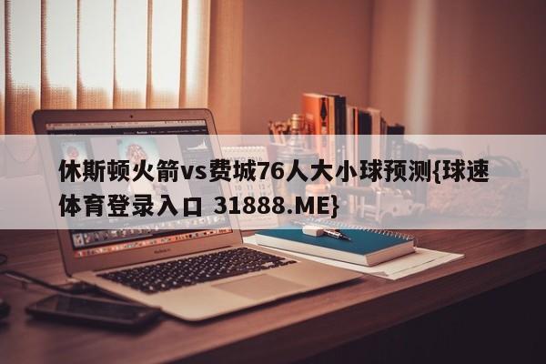 休斯顿火箭vs费城76人大小球预测{球速体育登录入口 31888.ME}