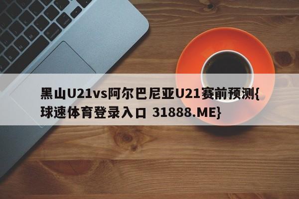 黑山U21vs阿尔巴尼亚U21赛前预测{球速体育登录入口 31888.ME}