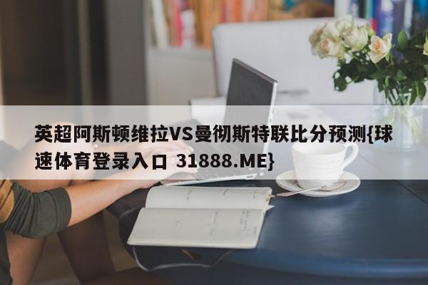 英超阿斯顿维拉VS曼彻斯特联比分预测{球速体育登录入口 31888.ME}