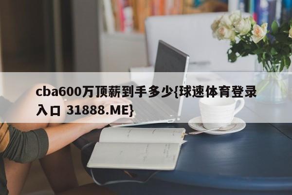 cba600万顶薪到手多少{球速体育登录入口 31888.ME}