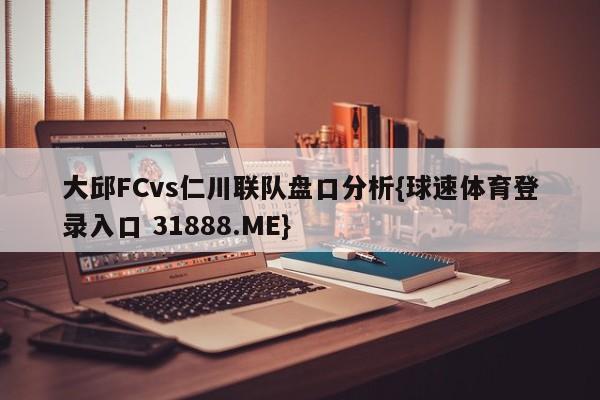 大邱FCvs仁川联队盘口分析{球速体育登录入口 31888.ME}