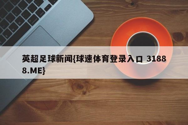 英超足球新闻{球速体育登录入口 31888.ME}